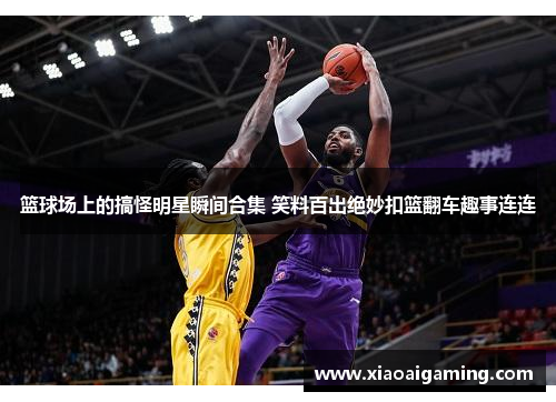 篮球场上的搞怪明星瞬间合集 笑料百出绝妙扣篮翻车趣事连连