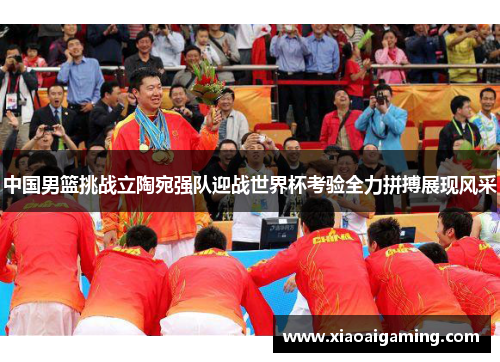 中国男篮挑战立陶宛强队迎战世界杯考验全力拼搏展现风采