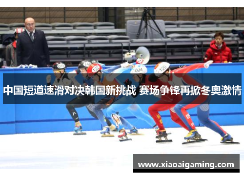 中国短道速滑对决韩国新挑战 赛场争锋再掀冬奥激情