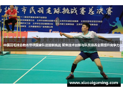 中国羽毛球总教练带领国家队迎接新挑战 聚焦技术创新与队员培养全面提升竞争力